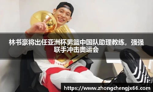 林书豪将出任亚洲杯男篮中国队助理教练，强强联手冲击奥运会