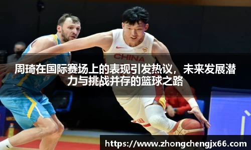 周琦在国际赛场上的表现引发热议，未来发展潜力与挑战并存的篮球之路