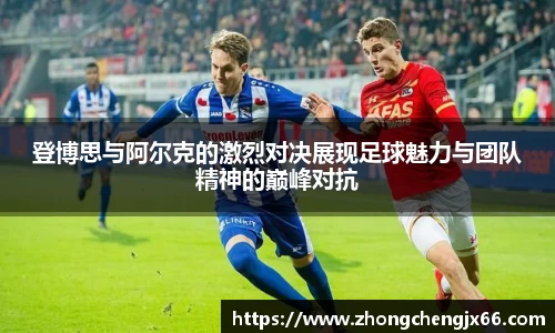 登博思与阿尔克的激烈对决展现足球魅力与团队精神的巅峰对抗